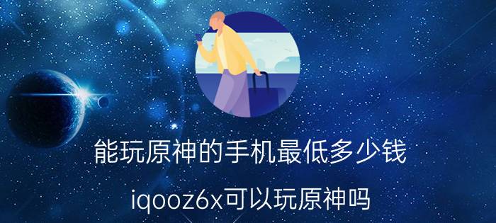 能玩原神的手机最低多少钱 iqooz6x可以玩原神吗？